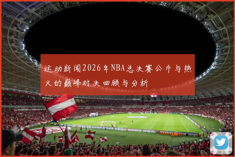 运动新闻2026年NBA总决赛公牛与热火的巅峰对决回顾与分析